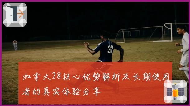 加拿大28核心优势解析及长期使用者的真实体验分享