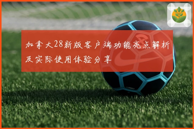 加拿大28新版客户端功能亮点解析及实际使用体验分享