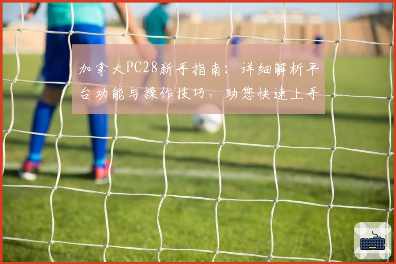 加拿大PC28新手指南：详细解析平台功能与操作技巧，助您快速上手体验高效服务